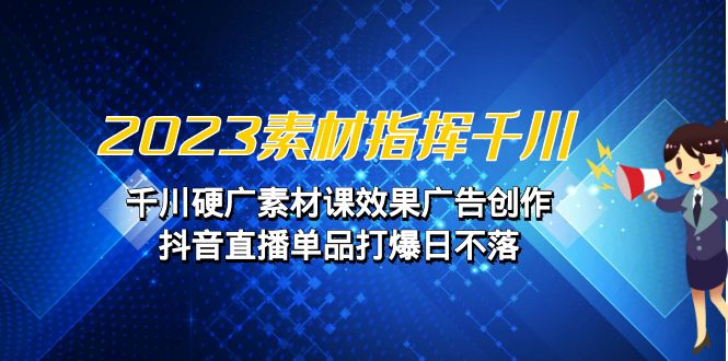 2023素材 指挥千川，千川硬广素材课效果广告创作，抖音直播单品打爆日不落-创客云联盟