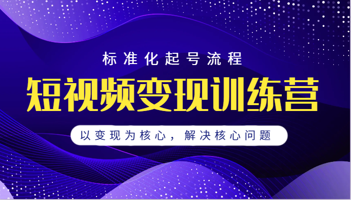 短视频变现训练营，标准化起号流程，以变现为核心，解决核心问题-创客云联盟