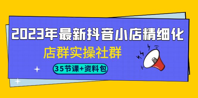 2023年最新抖音小店精细化-店群实操社群（35节课+资料包）-创客云联盟