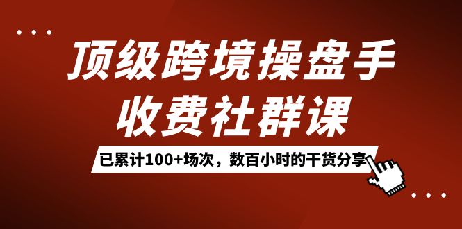 （7469期）顶级跨境操盘手收费社群课：已累计100+场次，数百小时的干货分享！-创客云联盟