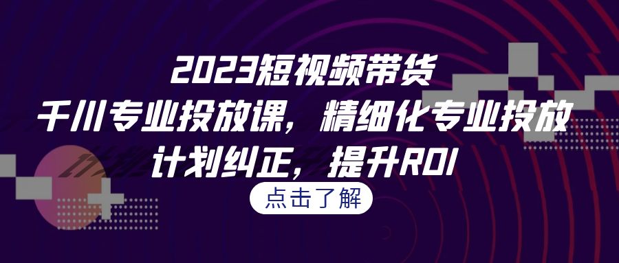 2023短视频带货-千川专业投放课，精细化专业投放，计划纠正，提升ROI-创客云联盟