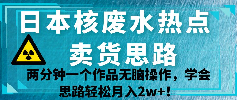 日本核废水热点卖货思路，两分钟一个作品无脑操作，学会思路轻松月入2w+！-创客云联盟