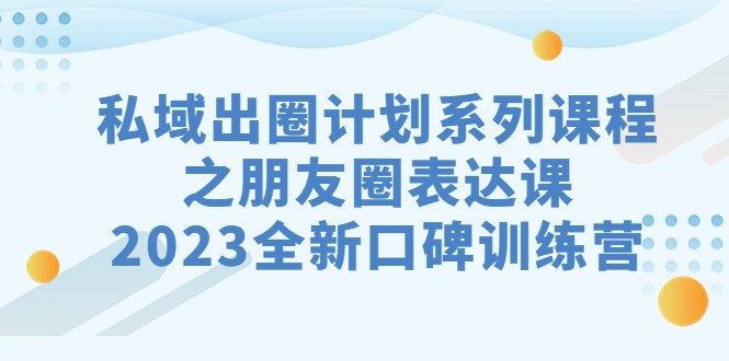 私域-出圈计划系列课程之朋友圈-表达课，2023全新口碑训练营-创客云联盟