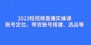 2023短视频直播实操课，账号定位、带货账号搭建、选品等-创客云联盟