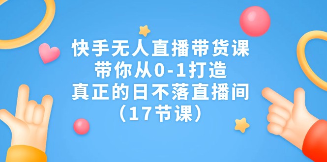 快手无人直播带货课，带你从0-1打造，真正的日不落直播间（17节课）-创客云联盟