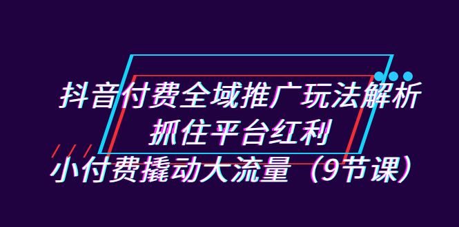 抖音付费全域推广玩法解析：抓住平台红利，小付费撬动大流量（9节课）-创客云联盟