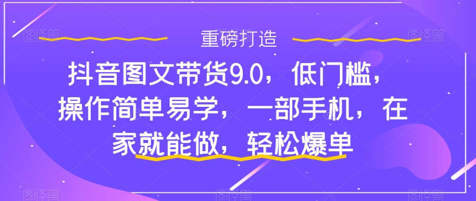 （7572期）抖音图文带货9.0，低门槛，操作简单易学，一部手机，在家就能做，轻松爆单-创客云联盟