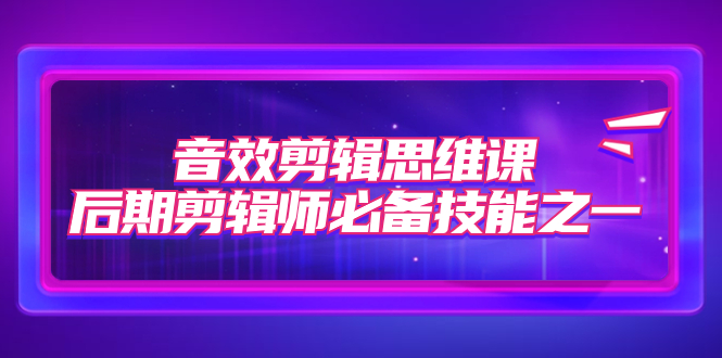 （7573期）音效剪辑思维课，后期剪辑师必备技能之一（8节课）-创客云联盟