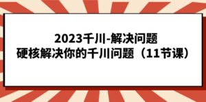 2023千川-解决问题，硬核解决你的千川问题（11节课）-创客云联盟