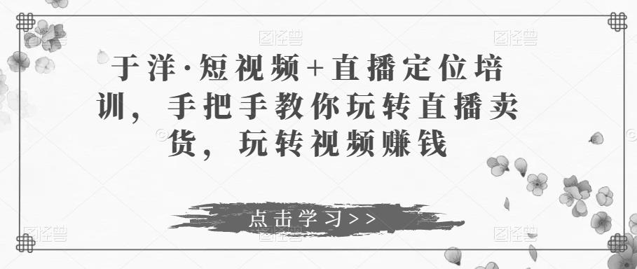 于洋·短视频+直播定位培训，手把手教你玩转直播卖货，玩转视频赚钱-创客云联盟
