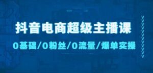 抖音电商超级主播课:0基础、0粉丝、0流量、爆单实操!-创客云联盟