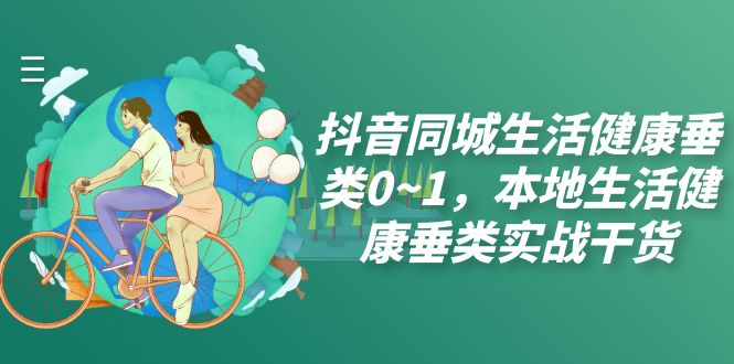 （7615期）抖音同城生活健康垂类0~1，​本地生活健康垂类实战干货-创客云联盟