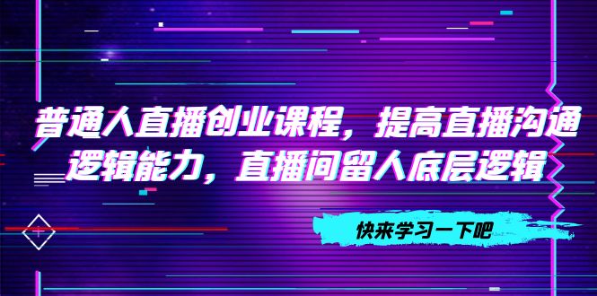 （7616期）普通人直播创业课程，提高直播沟通逻辑能力，直播间留人底层逻辑（10节）-创客云联盟