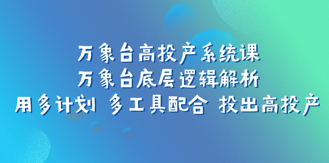 （7619期）万象台高投产系统课：万象台底层逻辑解析 用多计划 多工具配合 投出高投产-创客云联盟