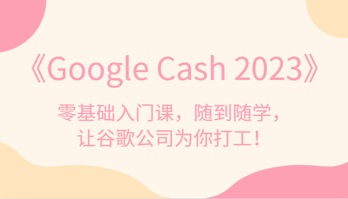 《Google Cash 2023》零基础入门课，随到随学，让谷歌公司为你打工！-创客云联盟