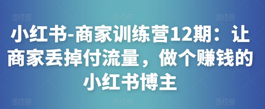 小红书-商家训练营12期：让商家丢掉付流量，做个赚钱的小红书博主-创客云联盟