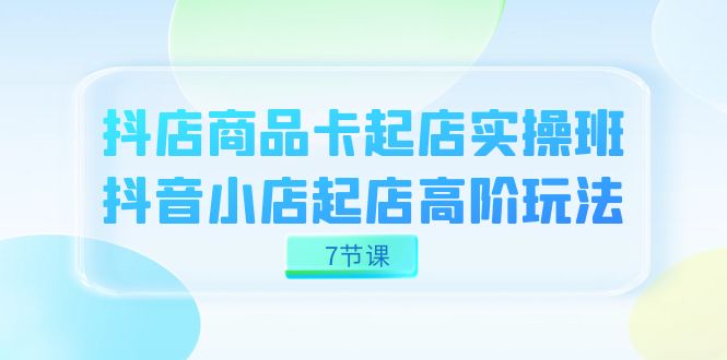 抖店-商品卡起店实战班，抖音小店起店高阶玩法（7节课）-创客云联盟
