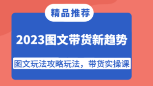 2023图文带货新趋势,图文玩法攻略玩法,带货实操课!-创客云联盟