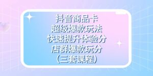 抖音商品卡-超级爆款玩法+快速提升体验分+店群爆款玩分（三套课程）-创客云联盟