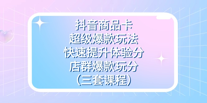 抖音商品卡-超级爆款玩法+快速提升体验分+店群爆款玩分（三套课程）-创客云联盟