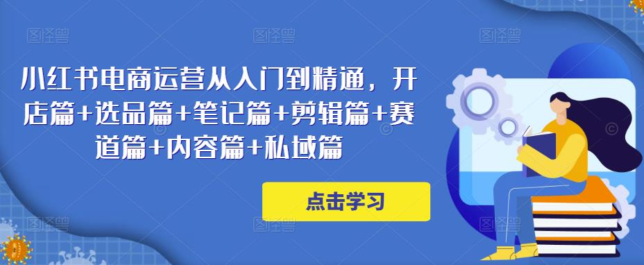 小红书电商运营从入门到精通，开店篇+选品篇+笔记篇+剪辑篇+赛道篇+内容篇+私域篇-创客云联盟