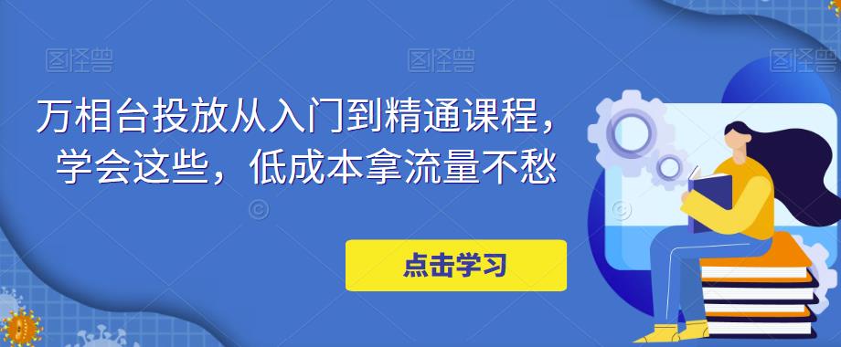 万相台投放从入门到精通课程，学会这些，低成本拿流量不愁-创客云联盟