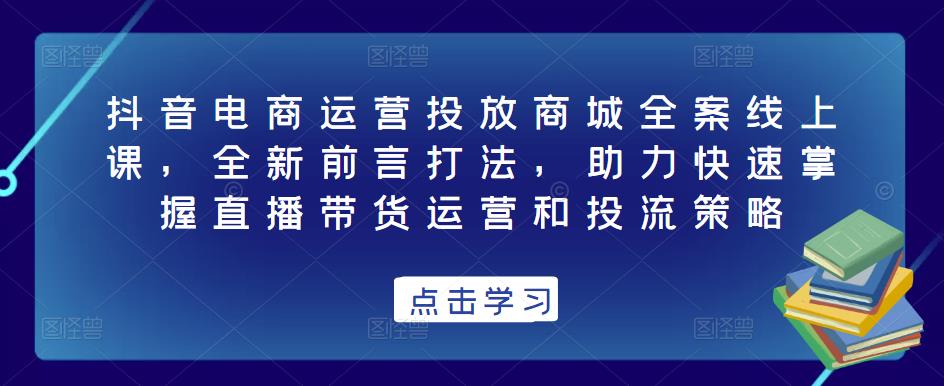 抖音电商运营投放商城全案线上课，全新前言打法，助力快速掌握直播带货运营和投流策略-创客云联盟