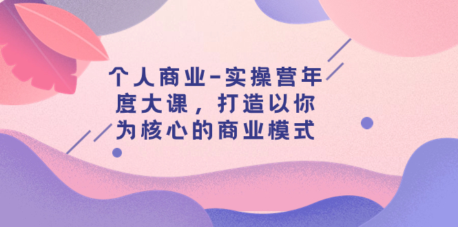 （7755期）个人商业-实操营年度大课，打造以你为核心的商业模式（29节课）-创客云联盟