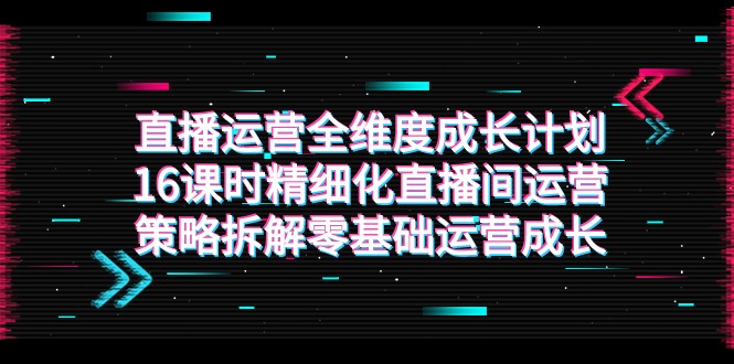 直播运营-全维度 成长计划，16课时精细化直播间运营策略拆解零基础运营成长-创客云联盟