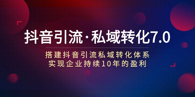 抖音引流·私域转化7.0：搭建抖音引流·私域转化体系 实现企业持续10年盈利-创客云联盟