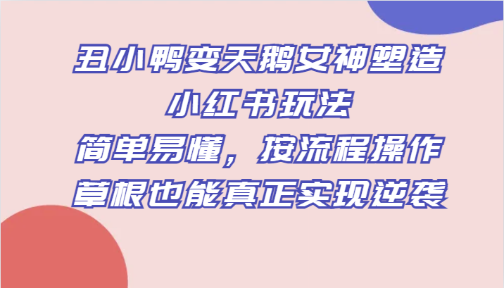 丑小鸭变天鹅女神塑造小红书玩法，简单易懂，按流程操作，草根也能真正实现逆袭-创客云联盟