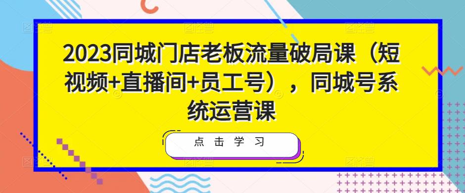 2023同城门店老板流量破局课（短视频+直播间+员工号），同城号系统运营课-创客云联盟