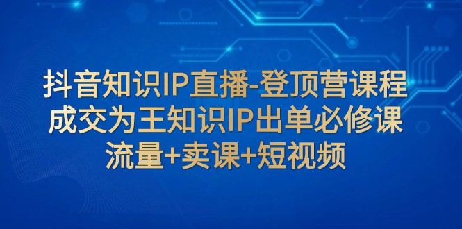 抖音知识IP直播-登顶营课程：成交为王知识IP出单必修课 流量+卖课+短视频-创客云联盟