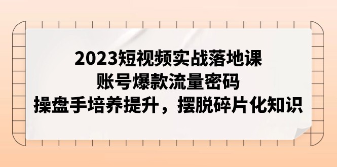 2023短视频实战落地课，账号爆款流量密码，操盘手培养提升，摆脱碎片化知识-创客云联盟