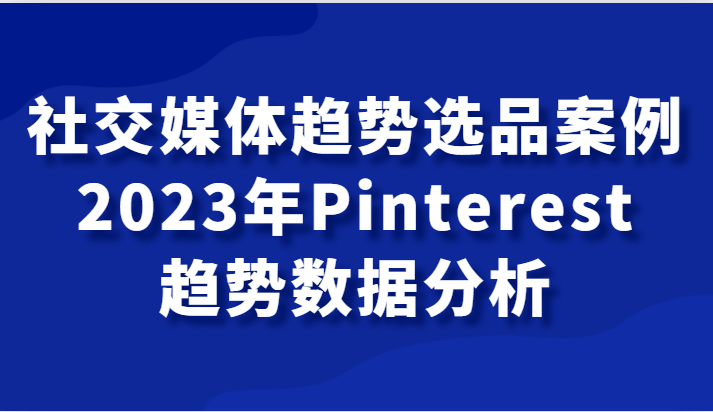 社交媒体趋势选品案例，2023年Pinterest趋势数据分析课-创客云联盟