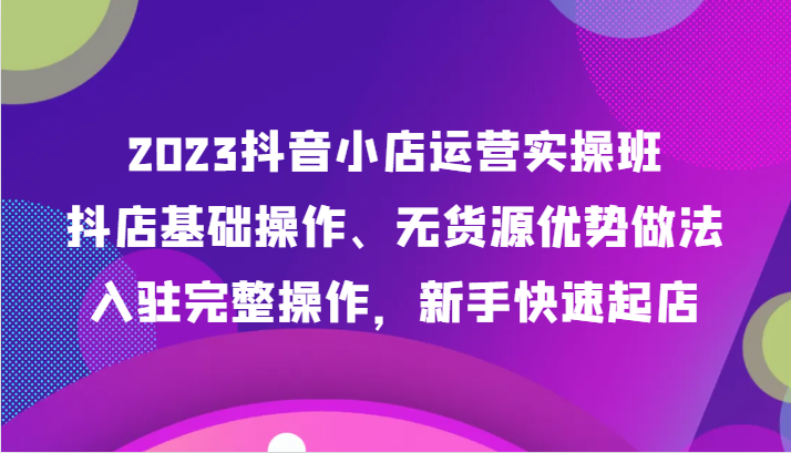 2023抖音小店运营实操班，抖店基础操作、无货源优势做法，入驻完整操作，新手快速起店-创客云联盟