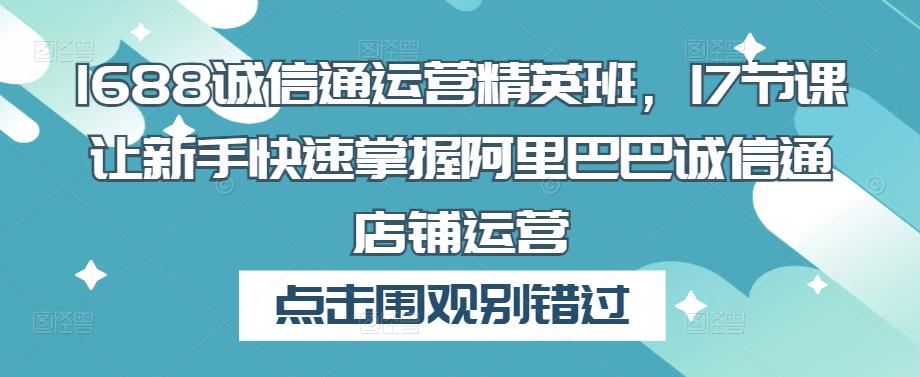 1688诚信通运营精英班，17节课让新手快速掌握阿里巴巴诚信通店铺运营-创客云联盟