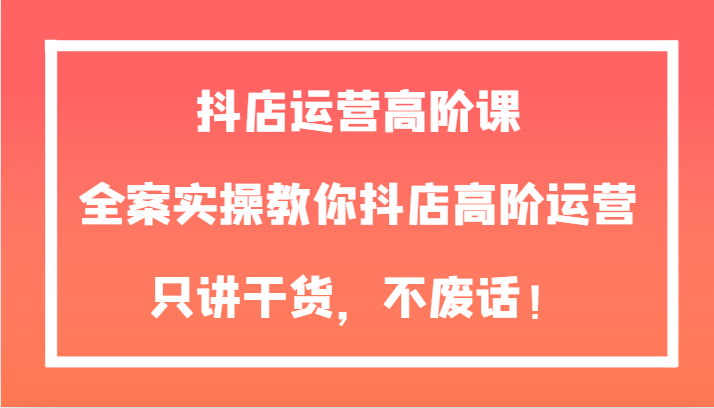 抖店运营高阶课，全案实操教你抖店高阶运营，只讲干货，不废话！-创客云联盟