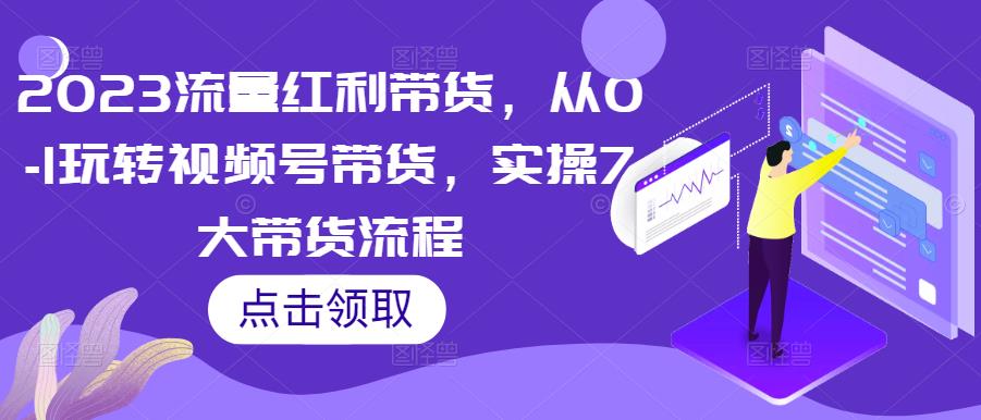 2023流量红利带货，从0-1玩转视频号带货，实操7大带货流程-创客云联盟