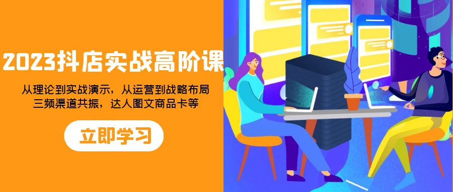 （7989期）2023抖店实战高阶课：从理论到实战演示，从运营到战略布局，三频渠道共…-创客云联盟