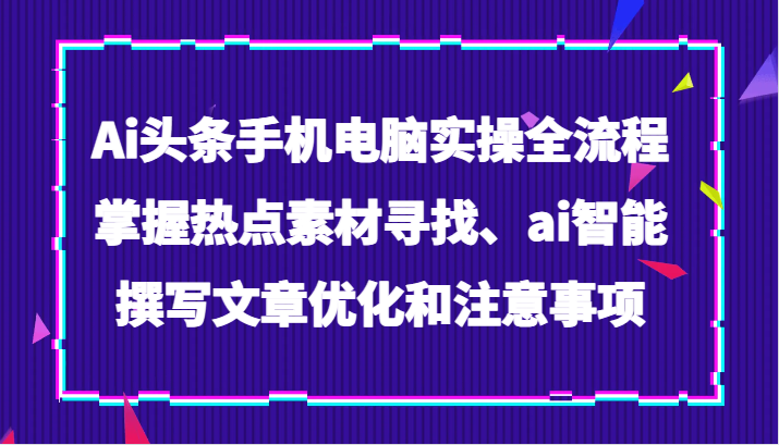 Ai头条手机电脑实操全流程，掌握热点素材寻找、ai智能撰写文章优化和注意事项-创客云联盟
