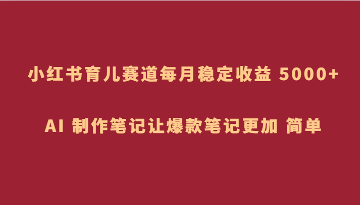 小红书育儿赛道，每月稳定收益 5000+，AI 制作笔记让爆款笔记更加 简单-创客云联盟