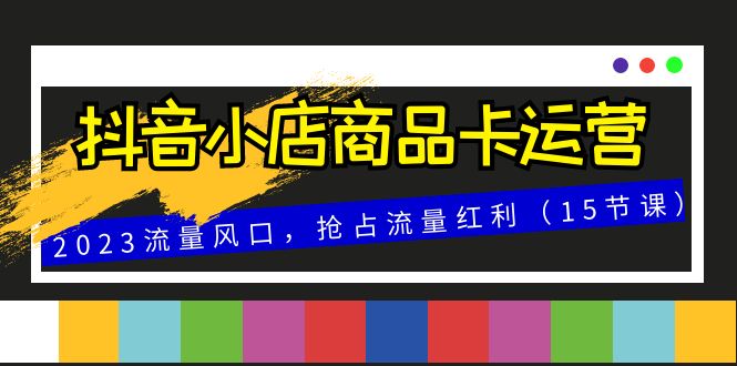（8012期）抖音小店商品卡运营，2023流量风口，抢占流量红利（15节课）-创客云联盟