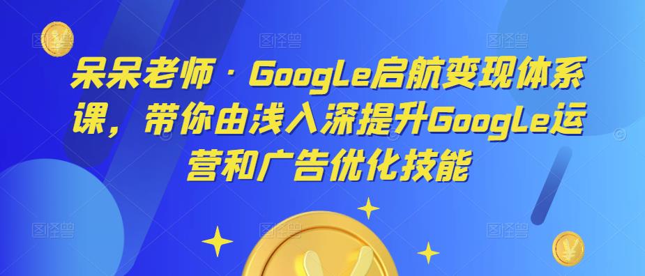呆呆老师·Google启航变现体系课，带你由浅入深提升Google运营和广告优化技能-创客云联盟
