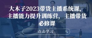 大木子2023带货主播系统课,主播能力提升训练营,主播带货必修课-创客云联盟