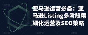 亚马逊运营必备：亚马逊Listing多阶段精细化运营及SEO策略-创客云联盟