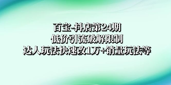 （8178期）百宝-抖店第24期：低价引流破解限制，达人玩法快速改1万+销量玩法等-创客云联盟