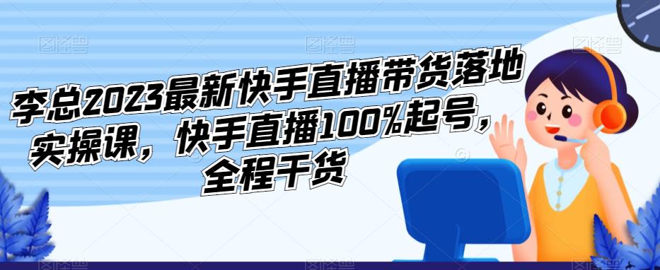 李总2023最新快手直播带货落地实操课，快手直播100%起号，全程干货-创客云联盟