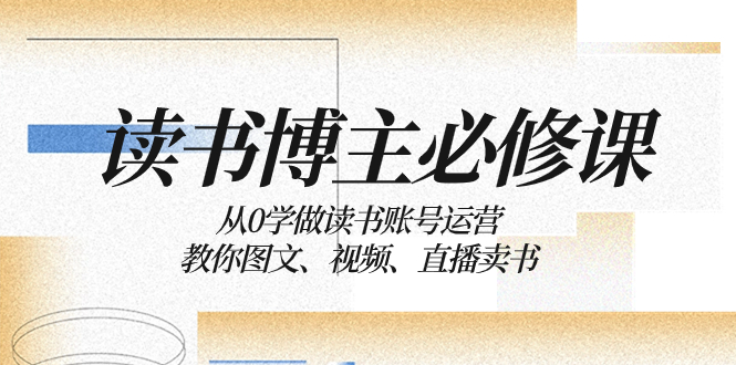 （8255期）读书 博主 必修课：从0学做读书账号运营：教你图文、视频、直播卖书-创客云联盟