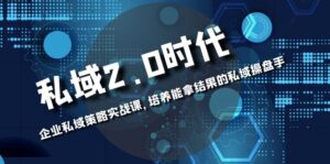 (8291期)私域-2.0时代:企业私域策略实战课,培养能拿结果的私域操盘手-创客云联盟